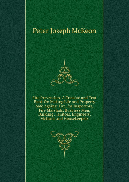 Fire Prevention: A Treatise and Text Book On Making Life and Property Safe Against Fire, for Inspectors, Fire Marshals, Business Men, Building . Janitors, Engineers, Matrons and Housekeepers