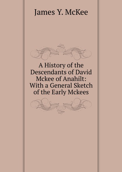 James Y. McKee A History of the Descendants of David Mckee of Anahilt: With a General Sketch of the Early Mckees James Y. McKee A History of the Descendants of David Mckee of Anahilt: With a General Sketch of the Early Mckees
