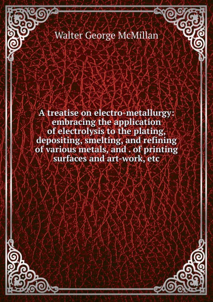 A treatise on electro-metallurgy: embracing the application of electrolysis to the plating, depositing, smelting, and refining of various metals, and . of printing surfaces and art-work, etc