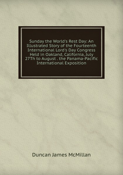 Sunday the World.s Rest Day: An Illustrated Story of the Fourteenth International Lord.s Day Congress Held in Oakland, California, July 27Th to August . the Panama-Pacific International Exposition
