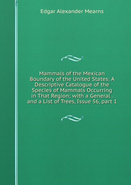 Mammals of the Mexican Boundary of the United States: A Descriptive Catalogue of the Species of Mammals Occurring in That Region; with a General . and a List of Trees, Issue 56,.part 1