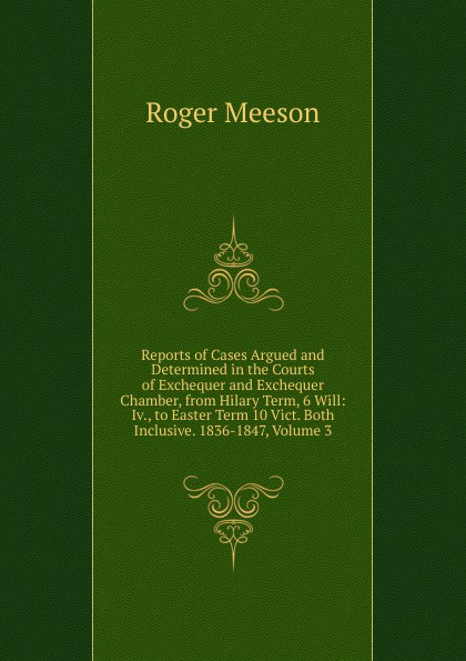 Reports of Cases Argued and Determined in the Courts of Exchequer and Exchequer Chamber, from Hilary Term, 6 Will: Iv., to Easter Term 10 Vict. Both Inclusive. 1836-1847, Volume 3