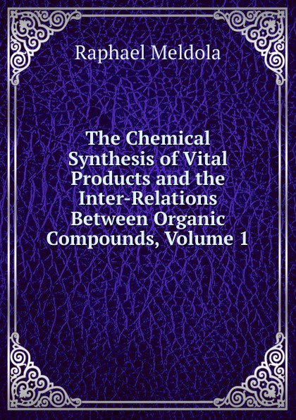 The Chemical Synthesis of Vital Products and the Inter-Relations Between Organic Compounds, Volume 1