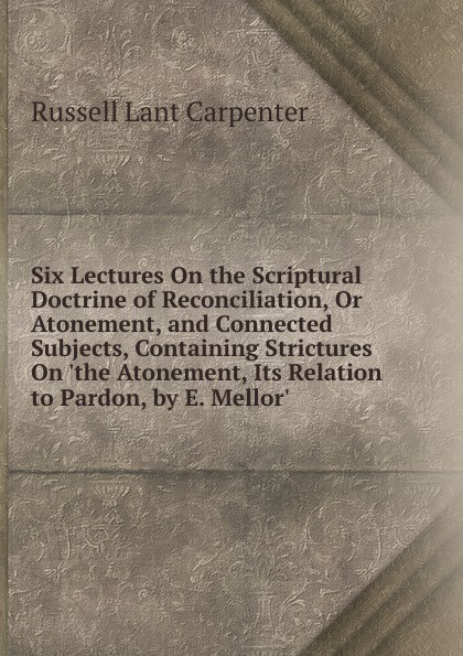 Six Lectures On the Scriptural Doctrine of Reconciliation, Or Atonement, and Connected Subjects, Containing Strictures On .the Atonement, Its Relation to Pardon, by E. Mellor..