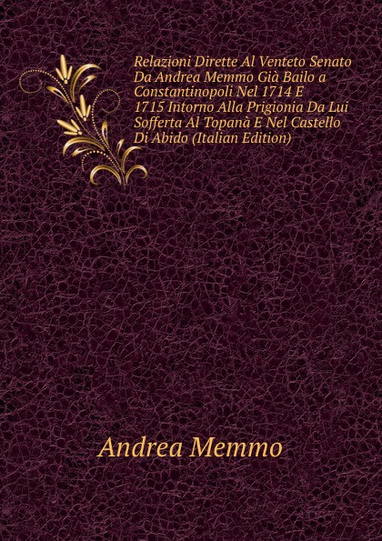 Relazioni Dirette Al Venteto Senato Da Andrea Memmo Gia Bailo a Constantinopoli Nel 1714 E 1715 Intorno Alla Prigionia Da Lui Sofferta Al Topana E Nel Castello Di Abido (Italian Edition)