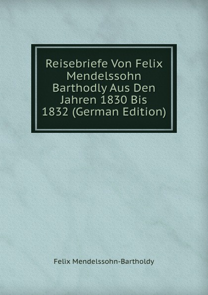 Reisebriefe Von Felix Mendelssohn Barthodly Aus Den Jahren 1830 Bis 1832 (German Edition)