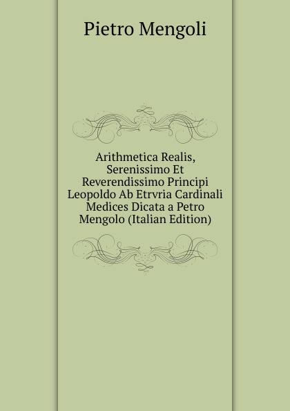 Arithmetica Realis, Serenissimo Et Reverendissimo Principi Leopoldo Ab Etrvria Cardinali Medices Dicata a Petro Mengolo (Italian Edition)