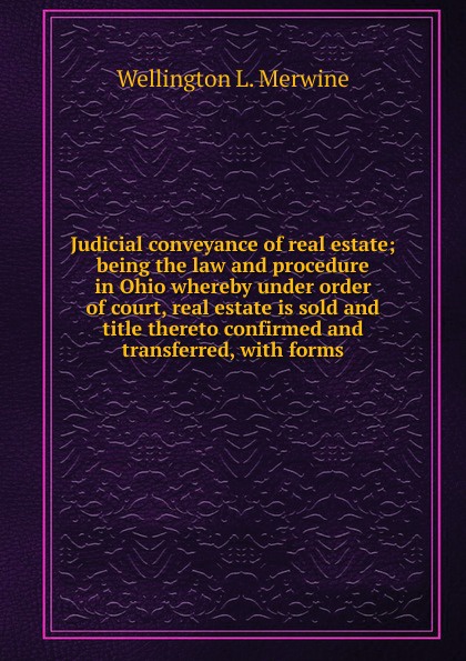 Judicial conveyance of real estate; being the law and procedure in Ohio whereby under order of court, real estate is sold and title thereto confirmed and transferred, with forms
