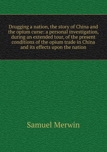 Drugging a nation, the story of China and the opium curse: a personal investigation, during an extended tour, of the present conditions of the opium trade in China and its effects upon the nation