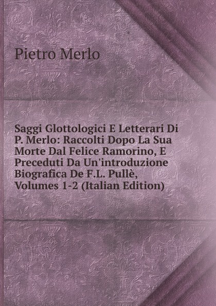 Saggi Glottologici E Letterari Di P. Merlo: Raccolti Dopo La Sua Morte Dal Felice Ramorino, E Preceduti Da Un.introduzione Biografica De F.L. Pulle, Volumes 1-2 (Italian Edition)