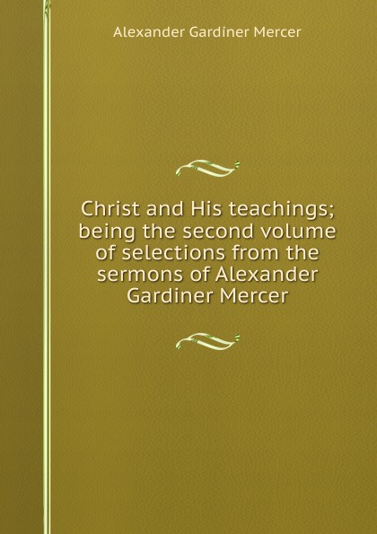 Christ and His teachings; being the second volume of selections from the sermons of Alexander Gardiner Mercer