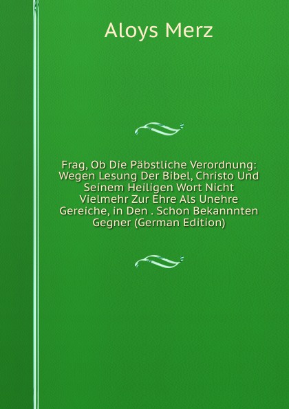 Frag, Ob Die Pabstliche Verordnung: Wegen Lesung Der Bibel, Christo Und Seinem Heiligen Wort Nicht Vielmehr Zur Ehre Als Unehre Gereiche, in Den . Schon Bekannnten Gegner (German Edition)