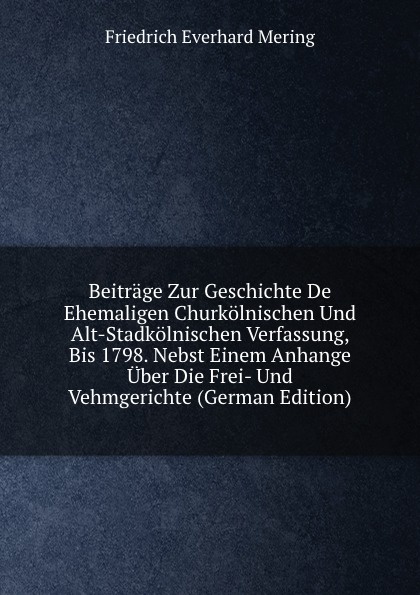 Beitrage Zur Geschichte De Ehemaligen Churkolnischen Und Alt-Stadkolnischen Verfassung, Bis 1798. Nebst Einem Anhange Uber Die Frei- Und Vehmgerichte (German Edition)