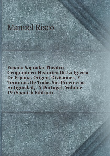 Espana Sagrada: Theatro Geographico-Historico De La Iglesia De Espana. Origen, Divisiones, Y Terminos De Todas Sus Provincias. Antiguedad, . Y Portugal, Volume 19 (Spanish Edition)