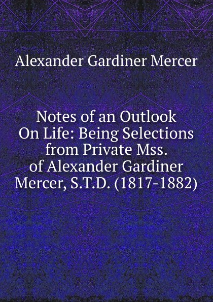 Notes of an Outlook On Life: Being Selections from Private Mss. of Alexander Gardiner Mercer, S.T.D. (1817-1882).