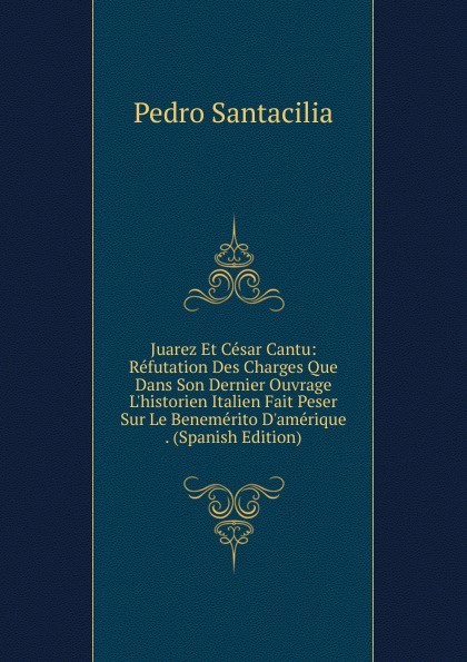 Juarez Et Cesar Cantu: Refutation Des Charges Que Dans Son Dernier Ouvrage L.historien Italien Fait Peser Sur Le Benemerito D.amerique . (Spanish Edition)