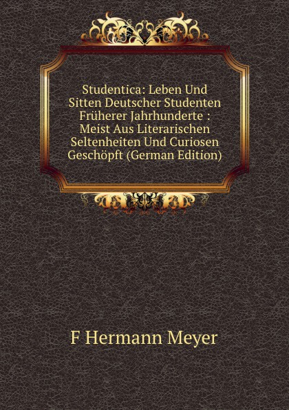 Studentica: Leben Und Sitten Deutscher Studenten Fruherer Jahrhunderte : Meist Aus Literarischen Seltenheiten Und Curiosen Geschopft (German Edition)