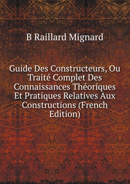 Guide Des Constructeurs, Ou Traite Complet Des Connaissances Theoriques Et Pratiques Relatives Aux Constructions (French Edition)