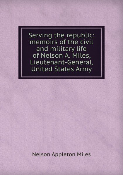 Serving the republic: memoirs of the civil and military life of Nelson A. Miles, Lieutenant-General, United States Army