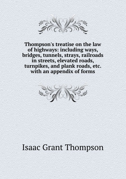 Thompson.s treatise on the law of highways: including ways, bridges, tunnels, strays, railroads in streets, elevated roads, turnpikes, and plank roads, etc. with an appendix of forms