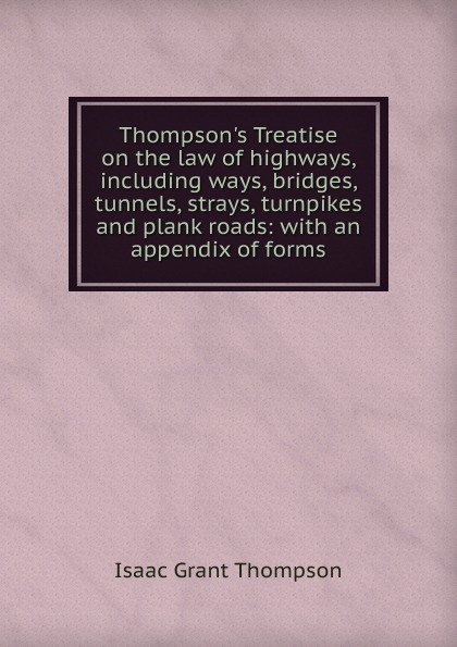 Thompson.s Treatise on the law of highways, including ways, bridges, tunnels, strays, turnpikes and plank roads: with an appendix of forms