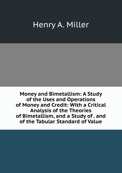 Money and Bimetallism: A Study of the Uses and Operations of Money and Credit: With a Critical Analysis of the Theories of Bimetallism, and a Study of . and of the Tabular Standard of Value