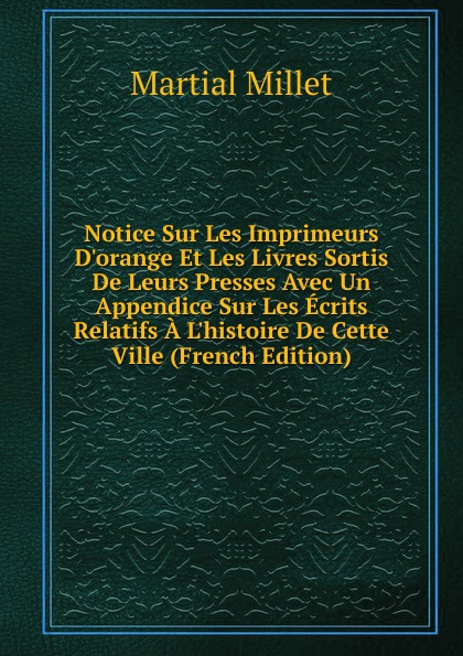 Notice Sur Les Imprimeurs D.orange Et Les Livres Sortis De Leurs Presses Avec Un Appendice Sur Les Ecrits Relatifs A L.histoire De Cette Ville (French Edition)