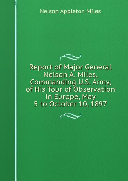 Report of Major General Nelson A. Miles, Commanding U.S. Army, of His Tour of Observation in Europe, May 5 to October 10, 1897