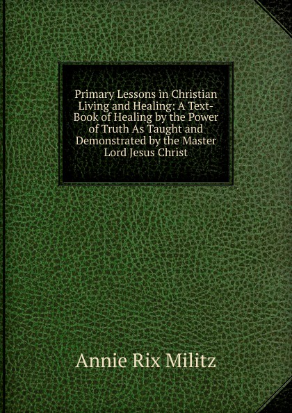 Primary Lessons in Christian Living and Healing: A Text-Book of Healing by the Power of Truth As Taught and Demonstrated by the Master Lord Jesus Christ