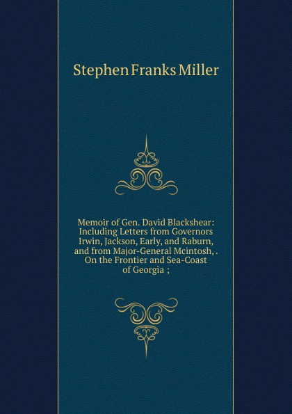 Memoir of Gen. David Blackshear: Including Letters from Governors Irwin, Jackson, Early, and Raburn, and from Major-General Mcintosh, . On the Frontier and Sea-Coast of Georgia ;