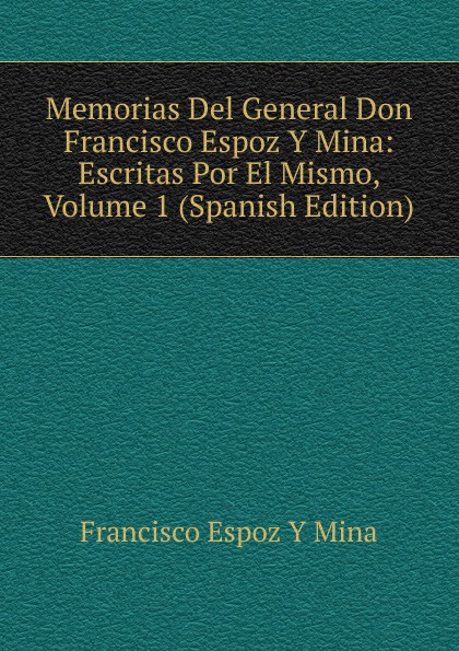 Memorias Del General Don Francisco Espoz Y Mina: Escritas Por El Mismo, Volume 1 (Spanish Edition)
