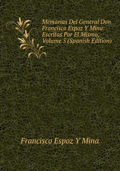 Memorias Del General Don Francisco Espoz Y Mina: Escritas Por El Mismo, Volume 5 (Spanish Edition)