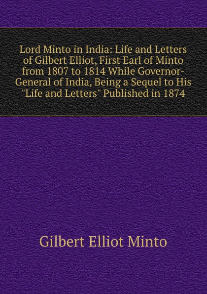 Lord Minto in India: Life and Letters of Gilbert Elliot, First Earl of Minto from 1807 to 1814 While Governor-General of India, Being a Sequel to His \