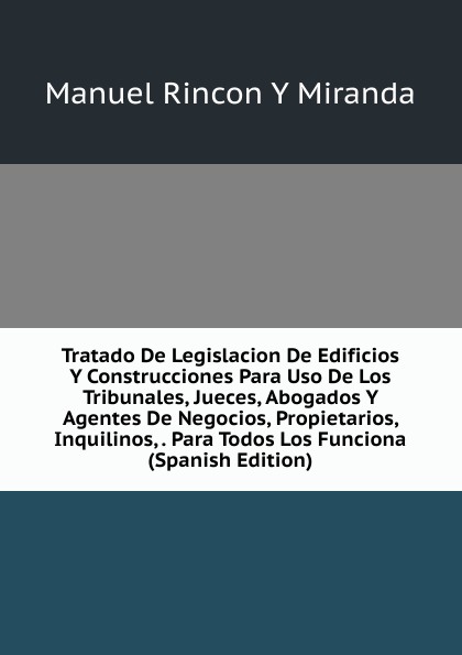 Tratado De Legislacion De Edificios Y Construcciones Para Uso De Los Tribunales, Jueces, Abogados Y Agentes De Negocios, Propietarios, Inquilinos, . Para Todos Los Funciona (Spanish Edition)