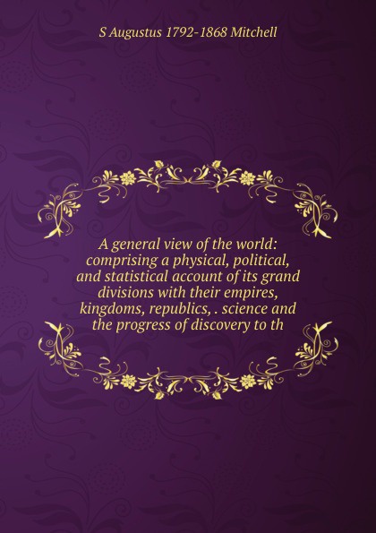 A general view of the world: comprising a physical, political, and statistical account of its grand divisions with their empires, kingdoms, republics, . science and the progress of discovery to th