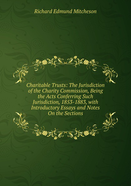 Charitable Trusts: The Jurisdiction of the Charity Commission, Being the Acts Conferring Such Jurisdiction, 1853-1883, with Introductory Essays and Notes On the Sections