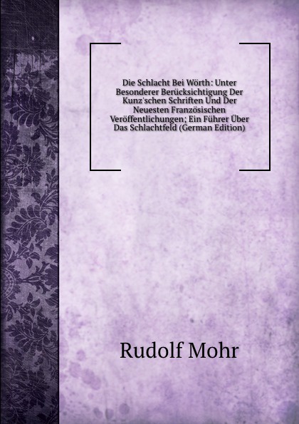 Die Schlacht Bei Worth: Unter Besonderer Berucksichtigung Der Kunz.schen Schriften Und Der Neuesten Franzosischen Veroffentlichungen; Ein Fuhrer Uber Das Schlachtfeld (German Edition)