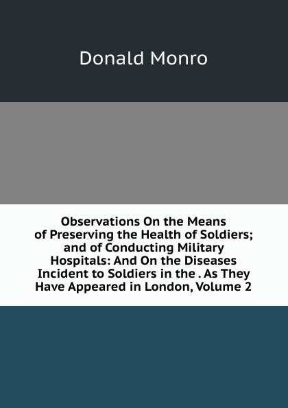 Observations On the Means of Preserving the Health of Soldiers; and of Conducting Military Hospitals: And On the Diseases Incident to Soldiers in the . As They Have Appeared in London, Volume 2