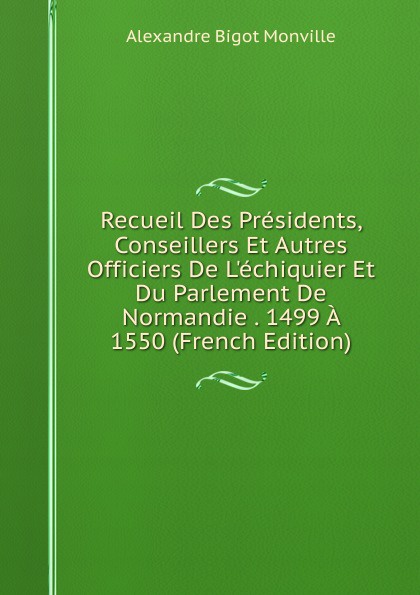 Recueil Des Presidents, Conseillers Et Autres Officiers De L.echiquier Et Du Parlement De Normandie . 1499 A 1550 (French Edition)