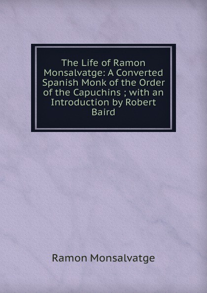 The Life of Ramon Monsalvatge: A Converted Spanish Monk of the Order of the Capuchins ; with an Introduction by Robert Baird