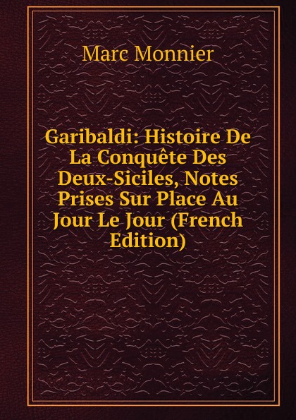 Garibaldi: Histoire De La Conquete Des Deux-Siciles, Notes Prises Sur Place Au Jour Le Jour (French Edition)