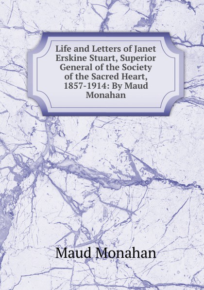 Life and Letters of Janet Erskine Stuart, Superior General of the Society of the Sacred Heart, 1857-1914: By Maud Monahan