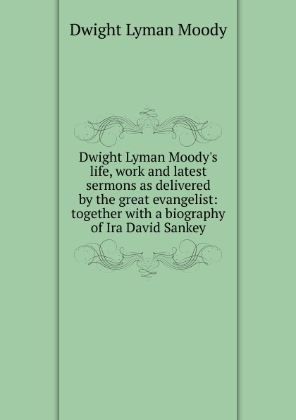 Dwight Lyman Moody.s life, work and latest sermons as delivered by the great evangelist: together with a biography of Ira David Sankey