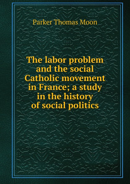 The labor problem and the social Catholic movement in France; a study in the history of social politics