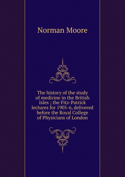 The history of the study of medicine in the British Isles ; the Fitz-Patrick lectures for 1905-6, delivered before the Royal College of Physicians of London