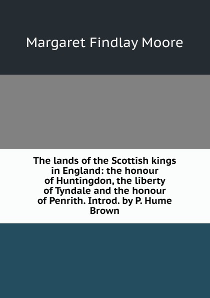 The lands of the Scottish kings in England: the honour of Huntingdon, the liberty of Tyndale and the honour of Penrith. Introd. by P. Hume Brown