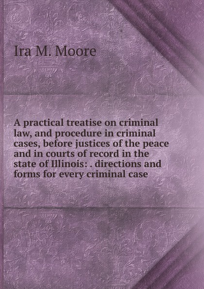 A practical treatise on criminal law, and procedure in criminal cases, before justices of the peace and in courts of record in the state of Illinois: . directions and forms for every criminal case