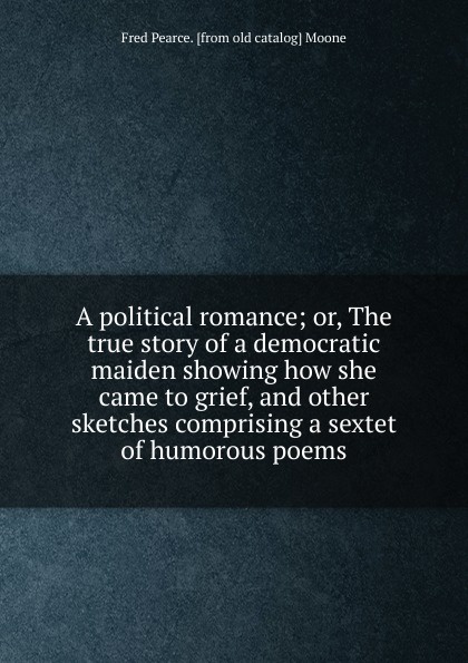 A political romance; or, The true story of a democratic maiden showing how she came to grief, and other sketches comprising a sextet of humorous poems