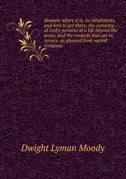 Heaven; where it is, its inhabitants, and how to get there; the certainty of God.s promise of a life beyond the grave, and the rewards that are in . service, as gleaned from sacred scripture