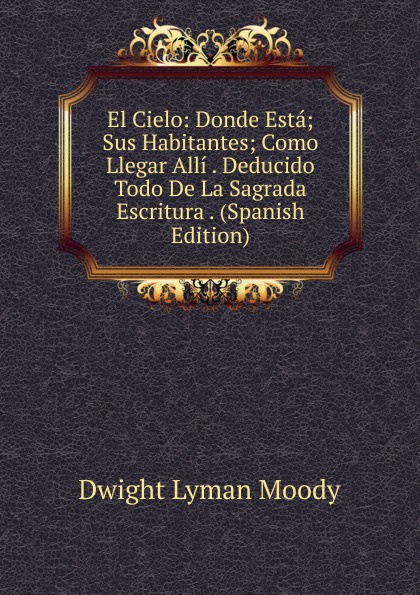 El Cielo: Donde Esta; Sus Habitantes; Como Llegar Alli . Deducido Todo De La Sagrada Escritura . (Spanish Edition)